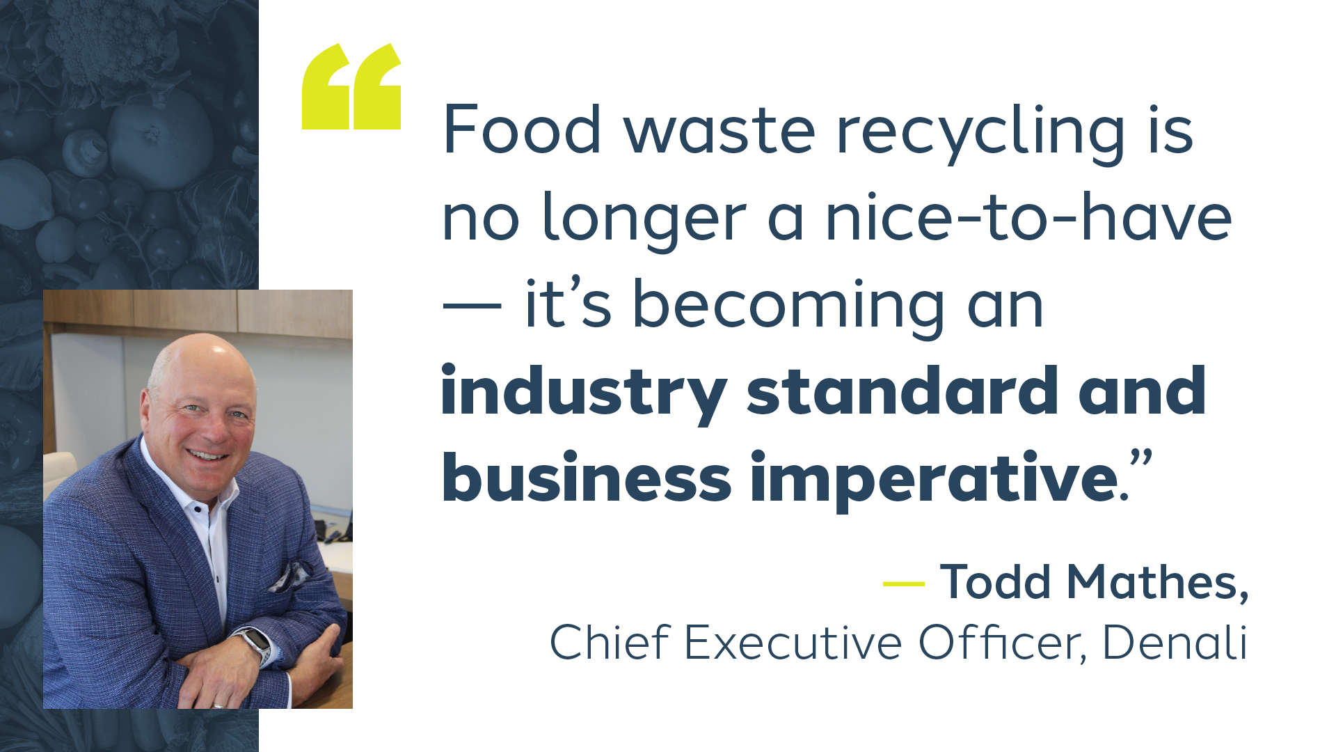 Quote from Denali CEO Todd Mathes Quote from Denali CEO Todd Mathes reads, “food waste recycling is no longer a nice-to-have – it’s becoming an industry standard and business imperative.”